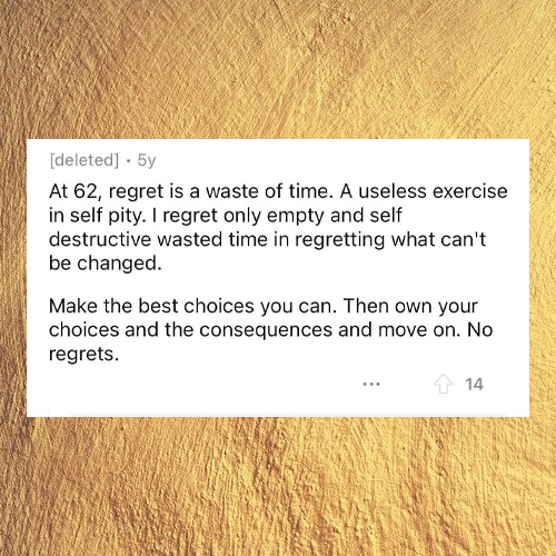 material - deleted . 5y At 62, regret is a waste of time. A useless exercise in self pity. I regret only empty and self destructive wasted time in regretting what can't be changed Make the best choices you can. Then own your choices and the consequences a