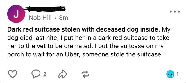 paper - Nob Hill 8m Dark red suitcase stolen with deceased dog inside. My dog died last nite, I put her in a dark red suitcase to take her to the vet to be cremated. I put the suitcase on my porch to wait for an Uber, someone stole the suitcase. 2 1
