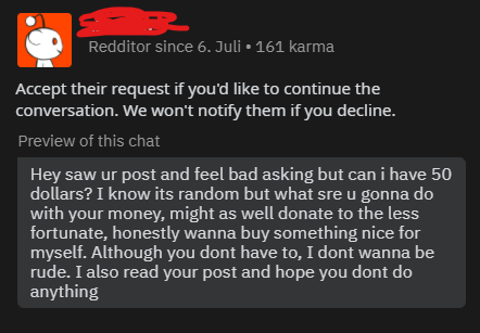 material - Redditor since 6. Juli 161 karma Accept their request if you'd to continue the conversation. We won't notify them if you decline. Preview of this chat Hey saw ur post and feel bad asking but can i have 50 dollars? I know its random but what sre