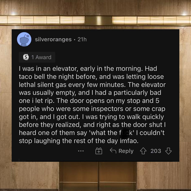 screenshot - silveroranges 21h S 1 Award I was in an elevator, early in the morning. Had taco bell the night before, and was letting loose lethal silent gas every few minutes. The elevator was usually empty, and I had a particularly bad one i let rip. The