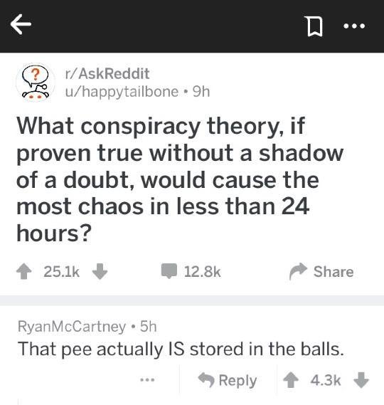 conspiracy theory memes - chuck close quotes - R D.. rAskReddit uhappytailbone 9h What conspiracy theory, if proven true without a shadow of a doubt, would cause the most chaos in less than 24 hours? Ryan McCartney. 5h That pee actually Is stored in the b