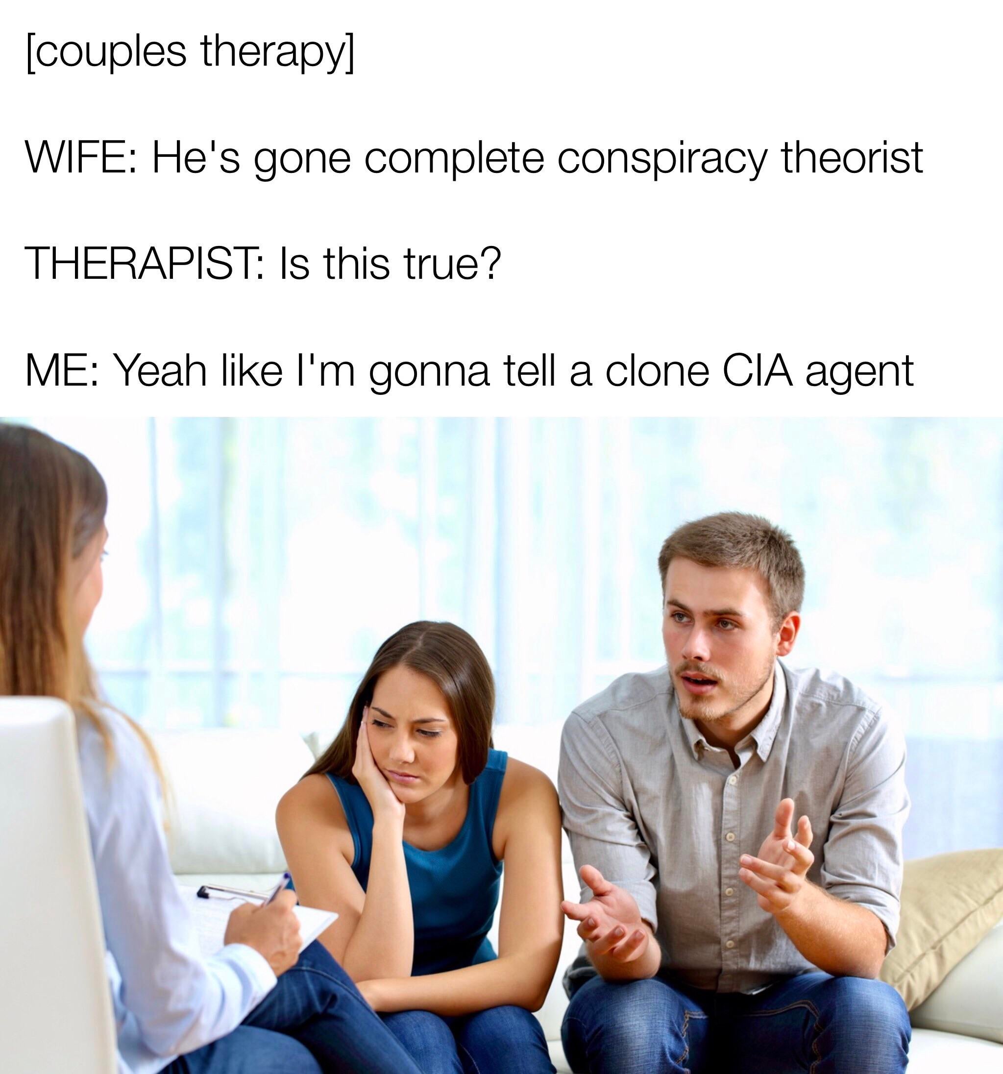 conspiracy theory memes - Marriage - couples therapy Wife He's gone complete conspiracy theorist Therapist Is this true? Me Yeah I'm gonna tell a clone Cia agent
