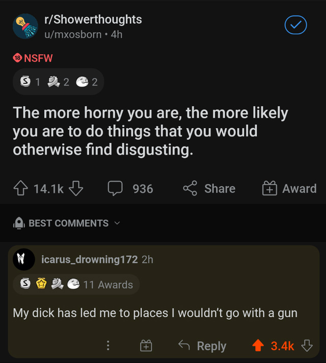 cursed comments - screenshot - rShowerthoughts umxosborn. 4h $12 22 The more horny you are, the more ly you are to do things that you would otherwise find disgusting. 936 Award Best icarus_drowning172 2h 5 11 Awards My dick has led me to places I wouldn't
