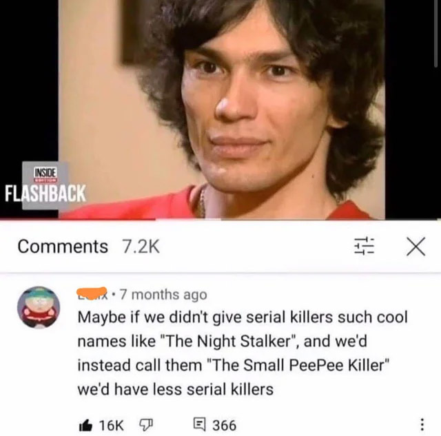 cursed comments - maybe if we didn t give serial killers cool names - Inside Flashback X x 7 months ago Maybe if we didn't give serial killers such cool names "The Night Stalker", and we'd instead call them "The Small PeePee Killer" we'd have less serial 