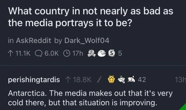 cursed comments - good - What country in not nearly as bad as the media portrays it to be? in AskReddit by Dark_Wolf04 Q 17h 55 perishingtardis 42 13h Antarctica. The media makes out that it's very cold there, but that situation is improving.