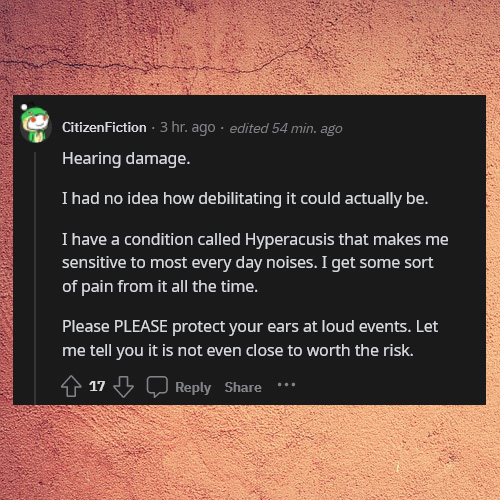 life tips - pro tips - screenshot - CitizenFiction 3 hr. ago edited 54 min. ago Hearing damage. I had no idea how debilitating it could actually be. I have a condition called Hyperacusis that makes me sensitive to most every day noises. I get some sort of
