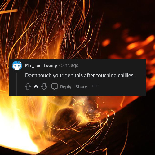 life tips - pro tips - Mrs_FourTwenty 5 hr. ago Don't touch your genitals after touching chillies. 99