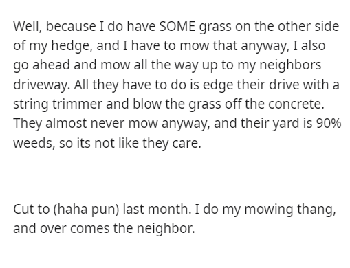 malicious compliance - Atom - Well, because I do have Some grass on the other side of my hedge, and I have to mow that anyway, I also go ahead and mow all the way up to my neighbors driveway. All they have to do is edge their drive with a string trimmer a