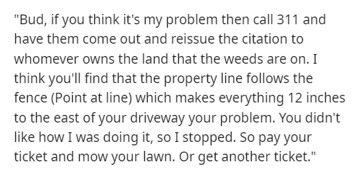 malicious compliance - handwriting - "Bud, if you think it's my problem then call 311 and have them come out and reissue the citation to whomever owns the land that the weeds are on. I think you'll find that the property line s the fence Point at line whi
