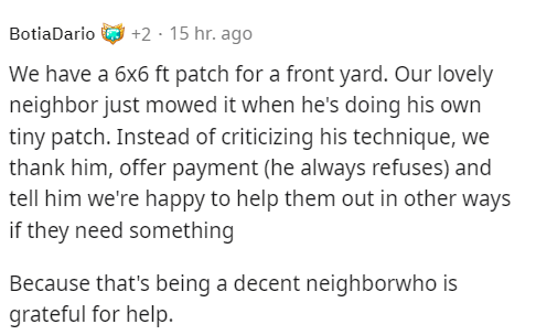 malicious compliance - document - BotiaDario2 15 hr. ago We have a 6x6 ft patch for a front yard. Our lovely neighbor just mowed it when he's doing his own tiny patch. Instead of criticizing his technique, we thank him, offer payment he always refuses and