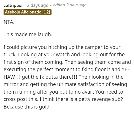AITA - document - cattripper 2 days ago edited 2 days ago Asshole Aficionado 12 Nta. This made me laugh. I could picture you hitching up the camper to your truck. Looking at your watch and looking out for the first sign of them coming. Then seeing them co
