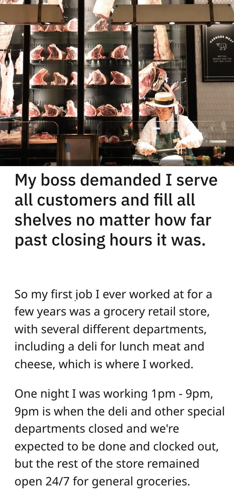malicious compliance - Tiitti 11 10 1919 Harrods My boss demanded I serve all customers and fill all shelves no matter how far past closing hours it was. So my first job I ever worked at for a few years was a grocery retail store, with several different d