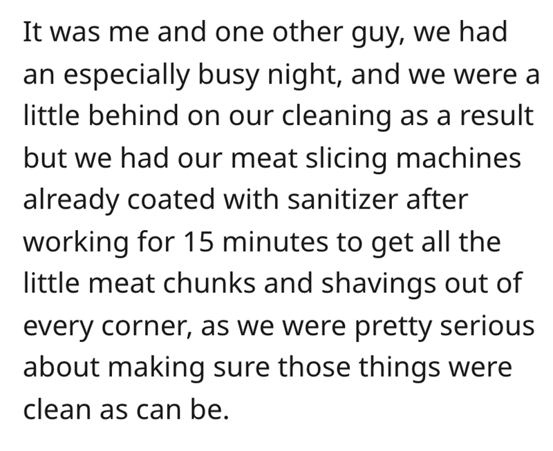 malicious compliance - It was me and one other guy, we had an especially busy night, and we were a little behind on our cleaning as a result but we had our meat slicing machines already coated with sanitizer after working for 15 minutes to get all the lit
