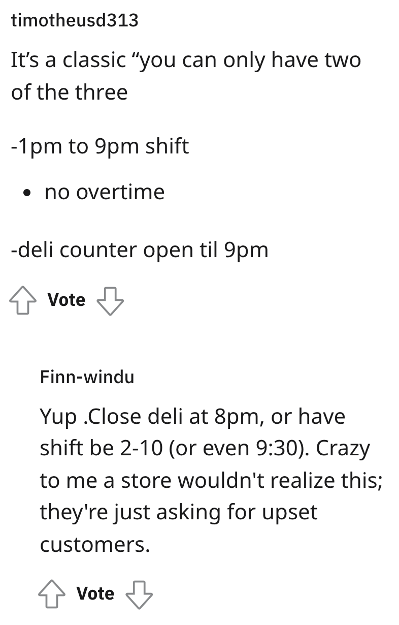 malicious compliance - angle - timotheusd313 It's a classic "you can only have two of the three 1pm to 9pm shift no overtime deli counter open til 9pm Vote Finnwindu Yup .Close deli at 8pm, or have shift be 210 or even . Crazy to me a store wouldn't reali