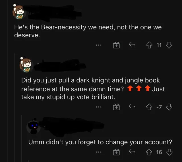 screenshot - He's the Bearnecessity we need, not the one we deserve. G 4 11 Did you just pull a dark knight and jungle book reference at the same damn time? Just take my stupid up vote brilliant. 47 Umm didn't you forget to change your account? 16