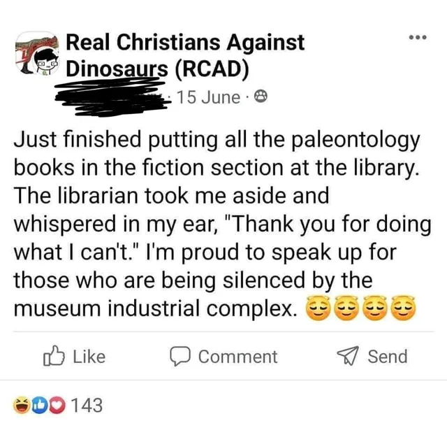 document - Real Christians Against Dinosaurs Rcad 15 June Just finished putting all the paleontology books in the fiction section at the library. The librarian took me aside and whispered in my ear, "Thank you for doing what I can't." I'm proud to speak u