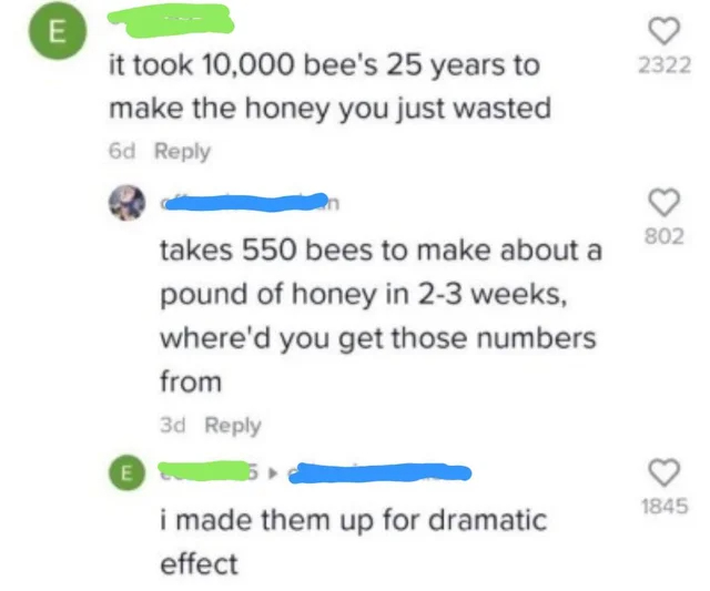 took 10000 bees 25 years - E it took 10,000 bee's 25 years to make the honey you just wasted 6d E takes 550 bees to make about a pound of honey in 23 weeks, where'd you get those numbers from 3d i made them up for dramatic effect 2322 802 1845