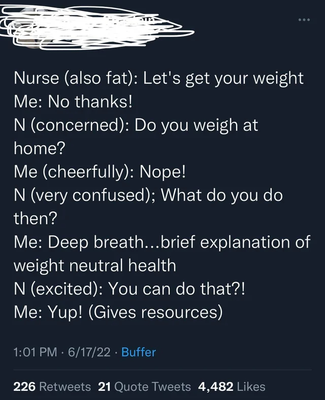 sky - Ta Nurse also fat Let's get your weight Me No thanks! N concerned Do you weigh at home? Me cheerfully Nope! N very confused; What do you do then? Me Deep breath...brief explanation of weight neutral health N excited You can do that?! Me Yup! Gives…