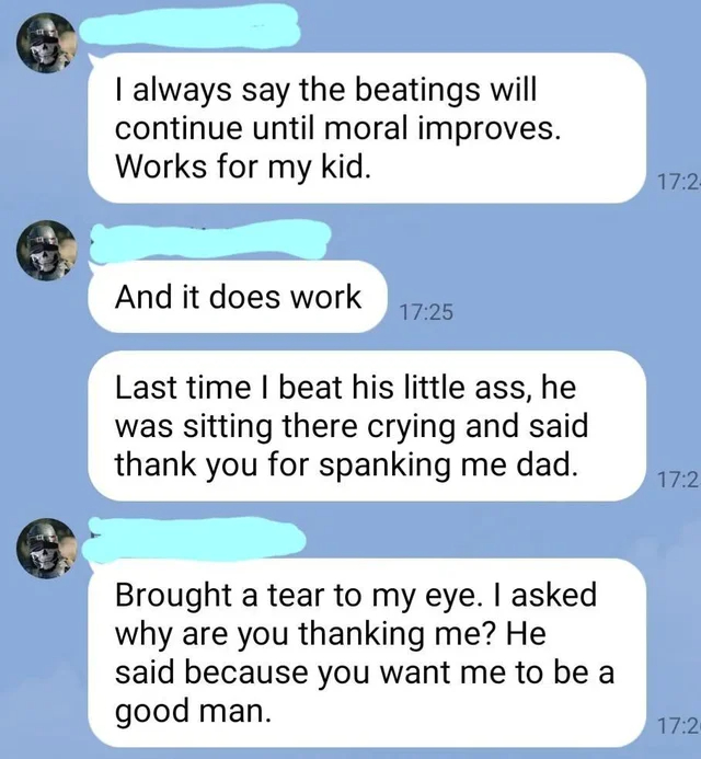 wholesome - cringe - material - I always say the beatings will continue until moral improves. Works for my kid. And it does work Last time I beat his little ass, he was sitting there crying and said thank you for spanking me dad. Brought a tear to my eye.
