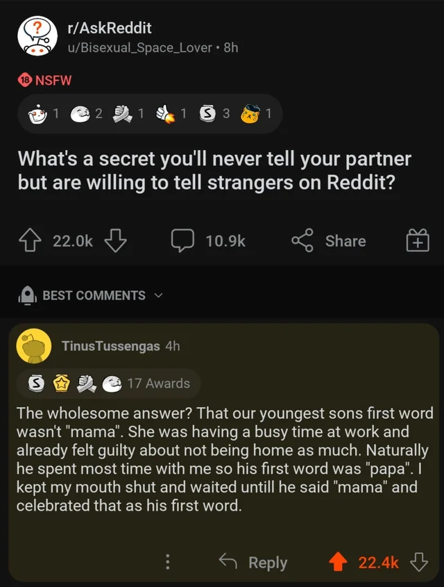 wholesome - cringe - screenshot - rAskReddit uBisexual Space_Lover 8h 18 Nsfw 1 @ 21 1 S3 1 What's a secret you'll never tell your partner but are willing to tell strangers on Reddit? Best TinusTussengas 4h S 17 Awards The wholesome answer? That our young