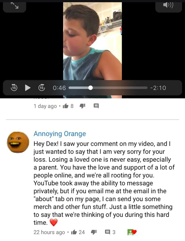 wholesome - cringe - kid gives annoying orange address - Y 15 15 1 day ago 18 22 hours ago Annoying Orange Hey Dex! I saw your comment on my video, and I just wanted to say that I am very sorry for your loss. Losing a loved one is never easy, especially a