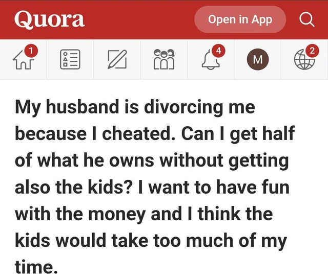 wholesome - cringe - my life my rules my - Quora 1 Open in App 4 8 88 My husband is divorcing me because I cheated. Can I get half of what he owns without getting also the kids? I want to have fun with the money and I think the kids would take too much of