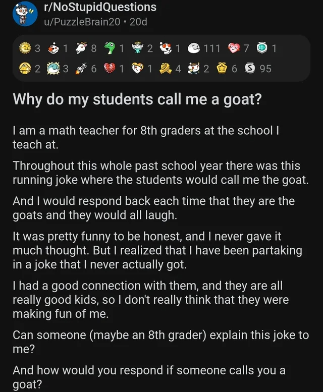 wholesome - cringe - screenshot - rNoStupid Questions uPuzzleBrain20 20d 3 1 2 3 8 111 2 1 1 1 4 2695 701 Why do my students call me a goat? I am a math teacher for 8th graders at the school I teach at. Throughout this whole past school year there was thi