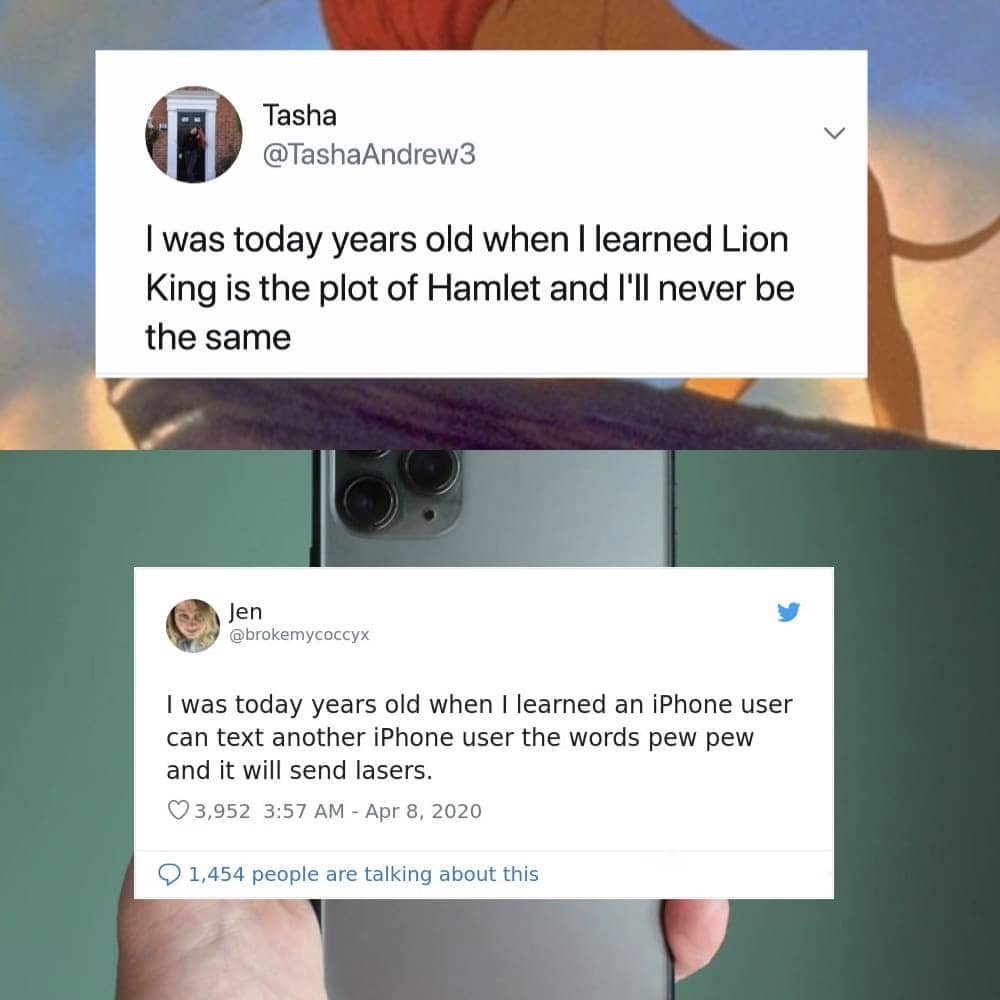 website - Tasha I was today years old when I learned Lion King is the plot of Hamlet and I'll never be the same Jen I was today years old when I learned an iPhone user can text another iPhone user the words pew pew and it will send lasers. 3,952 1,