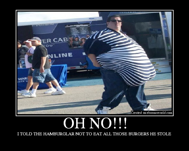 I TOLD THE HAMBURGLAR NOT TO EAT ALL THOSE BURGERS HE STOLE