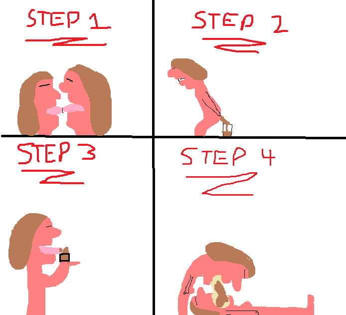 Step 1: Make out with another girl
Step 2: Poop into a cup
Step 3: Have the other girl eat the poop like soft served iced cream
Step 4: Take turns regurgitating into each other's mouths