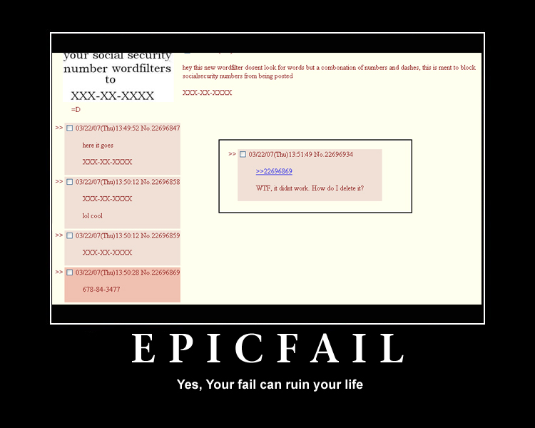 epic fail 4chan - your social security number wordfilters to XxxXxXxxx hey this new wordfilter dosent look for words but a combonation of numbers and dashes, this is ment to block socialsecunty numbers from being posted XocXx000x 032207Tha13,49 52 No.2269