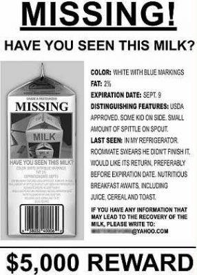 missing milk - Missing! Have You Seen This Milk? Missing Milk Color White With Blue Markings Fat 2% Expiration Date Sept. 9 Distinguishing Features Usda Approved. Some Ko On Side Small Amount Of Spittle On Spout. Last Seen In My Refrigerator Roommate Swea