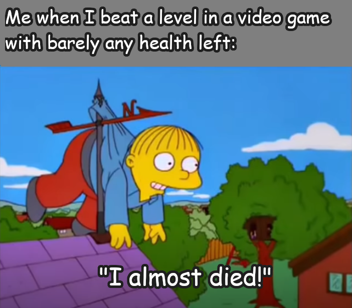 Me when I beat a level in a video game with barely any health left "I almost died!"
