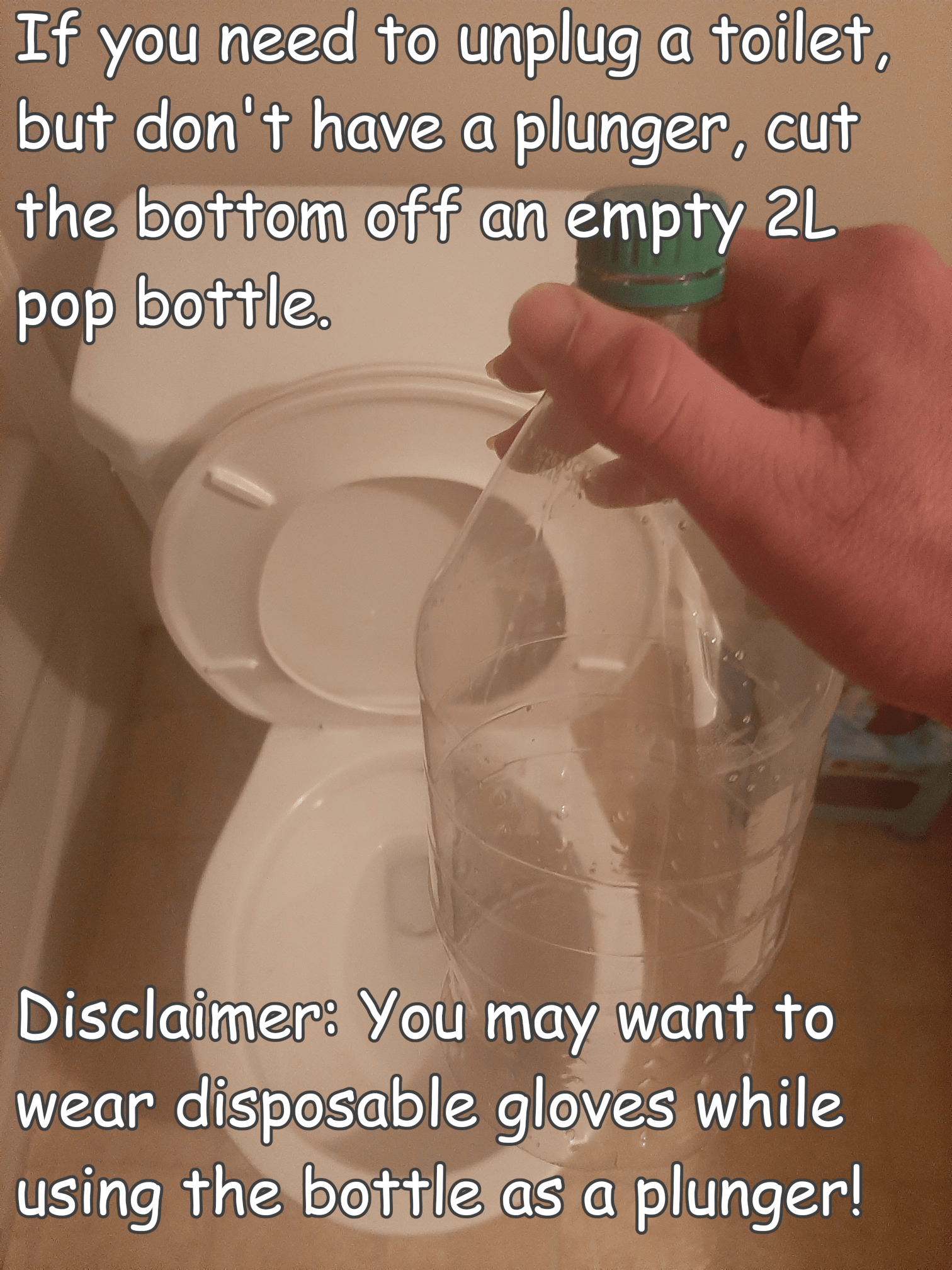 hand - If you need to unplug a toilet, but don't have a plunger, cut the bottom off an empty 2L pop bottle. Disclaimer You may want to wear disposable gloves while using the bottle as a plunger!