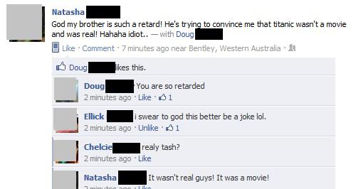 software - Natasha God my brother is such a retard! He's trying to convince me that titanic wasn't a movie and was real! Hahaha idiot.. with Doug Comment 7 minutes ago near Bentley, Western Australia. Doug ikes this. Doug You are so retarded 2 minutes ago