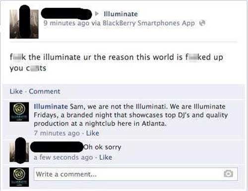 dumbest facebook post - Illuminate 9 minutes ago via BlackBerry Smartphones App fk the illuminate ur the reason this world is f ked up you cits Comment Illuminate Sam, we are not the Illuminati. We are Illuminate Fridays, a branded night that showcases to