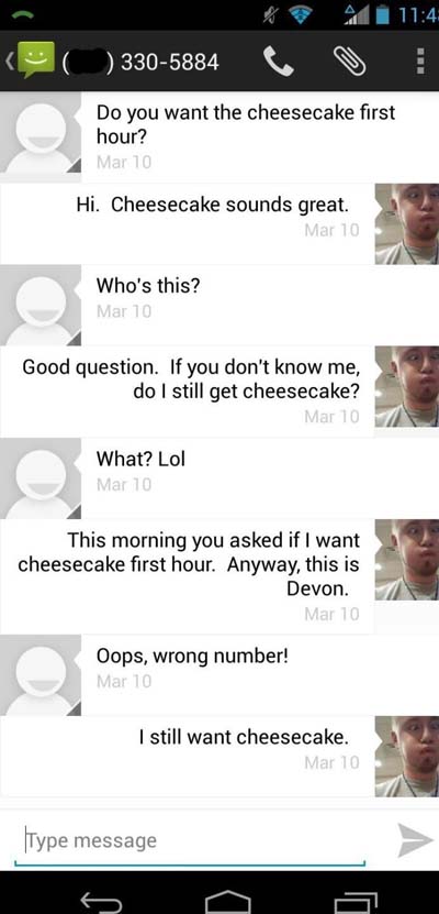 screenshot - O 3305884 Do you want the cheesecake first hour? Mar 10 Hi. Cheesecake sounds great. Mar 10 Who's this? Mar 10 Good question. If you don't know me, do I still get cheesecake? Mar 10 What? Lol Mar 10 This morning you asked if I want cheesecake