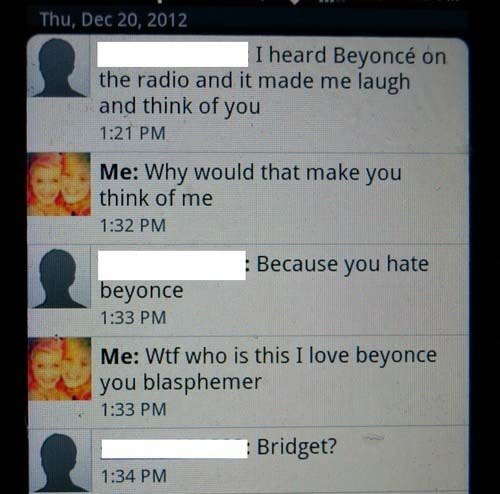 software - Thu, I heard Beyonc on the radio and it made me laugh and think of you Me Why would that make you think of me Because you hate beyonce Me Wtf who is this I love beyonce you blasphemer Bridget?