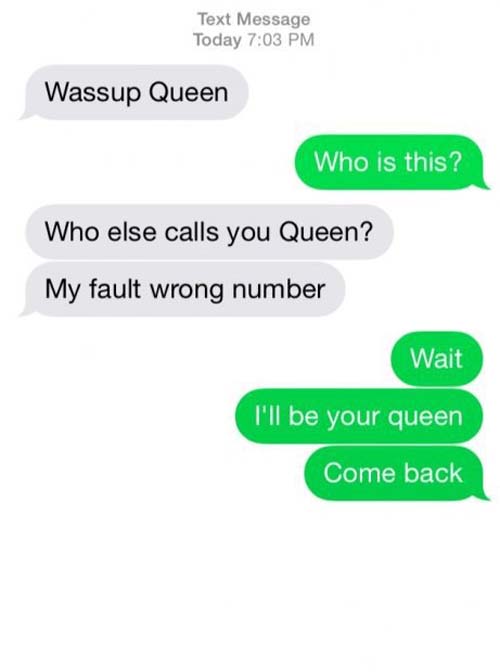 funny wrong number texts - Text Message Today Wassup Queen Who is this? Who else calls you Queen? My fault wrong number Wait I'll be your queen Come back