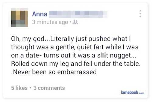 facebook tmi - Anna 3 minutes ago.& Oh, my god... Literally just pushed what! thought was a gentle, quiet fart while I was on a date turns out it was a slt nugget... Rolled down my leg and fell under the table. Never been so embarrassed 5 . 3 lamebook.com