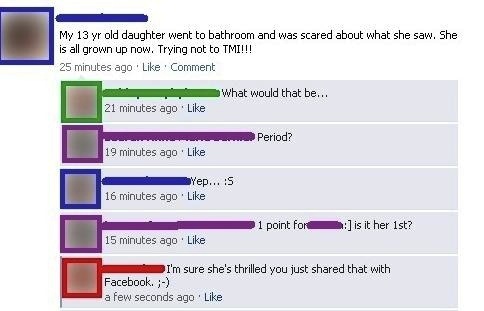 trashiest facebook posts - My 13 yr old daughter went to bathroom and was scared about what she saw. She is all grown up now. Trying not to Tmi!!! 25 minutes ago Comment What would that be... 21 minutes ago Period? 19 minutes ago Yep... S 16 minutes ago 1
