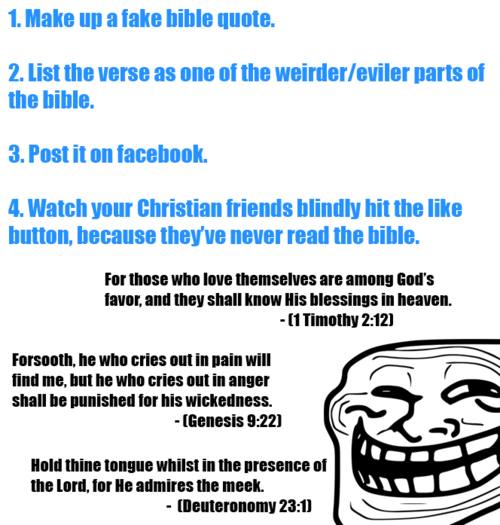 troll face - 1. Make up a fake bible quote. 2. List the verse as one of the weirdereviler parts of the bible. 3. Post it on facebook. 4. Watch your Christian friends blindly hit the button, because they've never read the bible. For those who love themselv