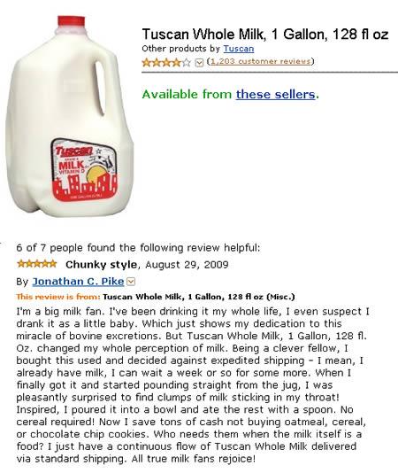 funny amazon reviews - Tuscan Whole Milk, 1 Gallon, 128 fl oz Other products by Tuscan 1,203 customer reviews Available from these sellers. Tu Mil 6 of 7 people found the ing review helpful A Chunky style, By Jonathan C. Pike This review is from Tuscan Wh