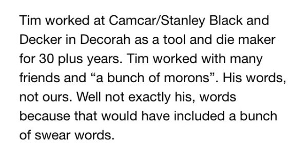 Tim worked at CamcarStanley Black and Decker in Decorah as a tool and die maker for 30 plus years. Tim worked with many friends and "a bunch of morons. His words, not ours. Well not exactly his, words because that would have included a bunch of swear…