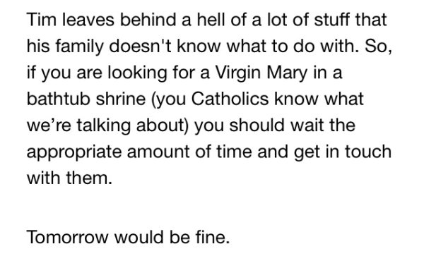 document - Tim leaves behind a hell of a lot of stuff that his family doesn't know what to do with. So, if you are looking for a Virgin Mary in a bathtub shrine you Catholics know what we're talking about you should wait the appropriate amount of time and