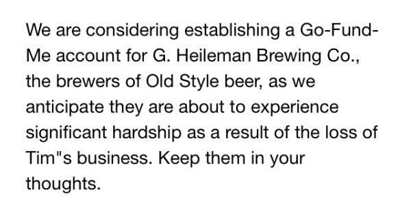 handwriting - We are considering establishing a GoFund Me account for G. Heileman Brewing Co., the brewers of Old Style beer, as we anticipate they are about to experience significant hardship as a result of the loss of Tim's business. Keep them in your t