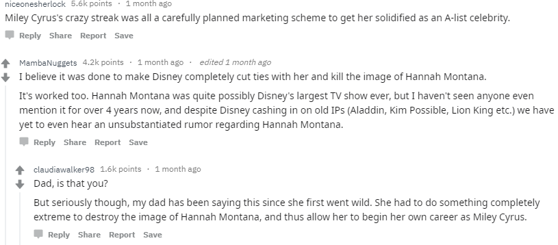 document - niceonesherlock points 1 month ago Miley Cyrus's crazy streak was all a carefully planned marketing scheme to get her solidified as an Alist celebrity. Report Save M MambaNuggets points . 1 month ago . edited 1 month ago I believe it was done t
