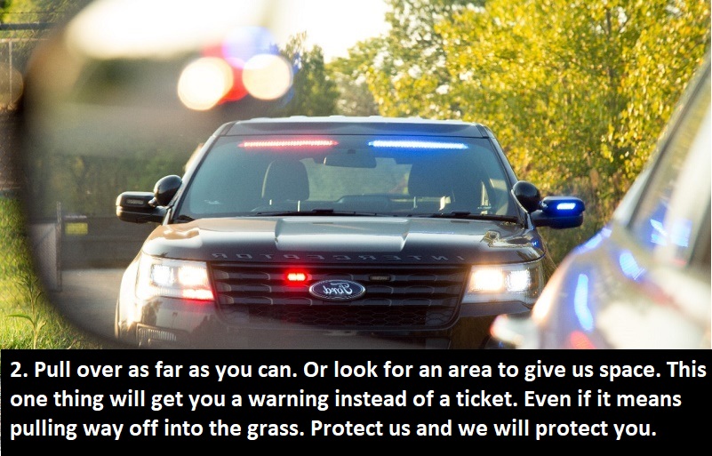 advice from cops -police pull over - 2. Pull over as far as you can. Or look for an area to give us space. This one thing will get you a warning instead of a ticket. Even if it means pulling way off into the grass. Protect us and we will protect you.