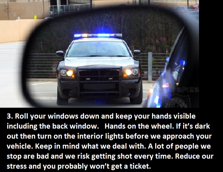 advice from cops -police - To Spies 3. Roll your windows down and keep your hands visible including the back window. Hands on the wheel. If it's dark out then turn on the interior lights before we approach your vehicle. Keep in mind what we deal with. A l
