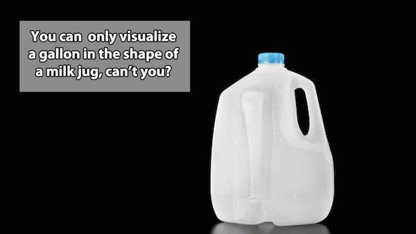 gallon jug of water - You can only visualize a gallon in the shape of a milk jug, can't you?